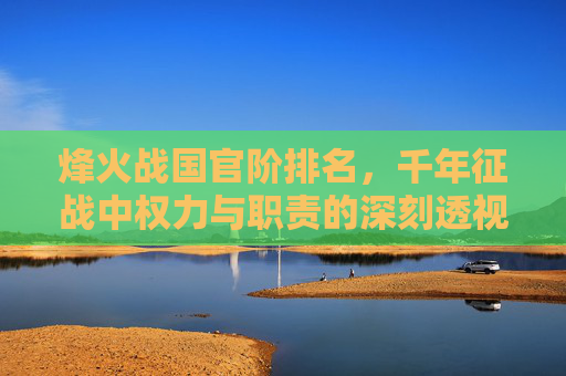 烽火战国官阶排名，千年征战中权力与职责的深刻透视-烽火战国官阶排名表