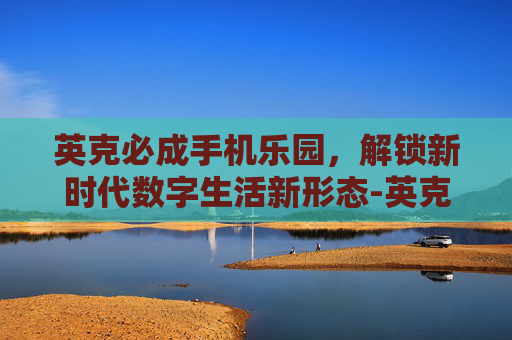英克必成手机乐园，解锁新时代数字生活新形态-英克必成手机乐园下载