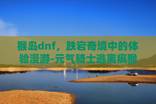 猴岛dnf，跌宕奇境中的体验漫游-元气骑士逃离疯猴岛