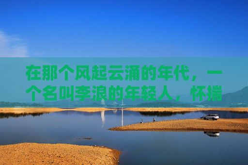 在那个风起云涌的年代，一个名叫李浪的年轻人，怀揣着对自由和冒险的渴望，踏上了一段传奇的旅程。他的故事，如同那激荡的海浪，充满了挑战与奋斗，最终成就了一段不朽的传说。-逆战 浪姐