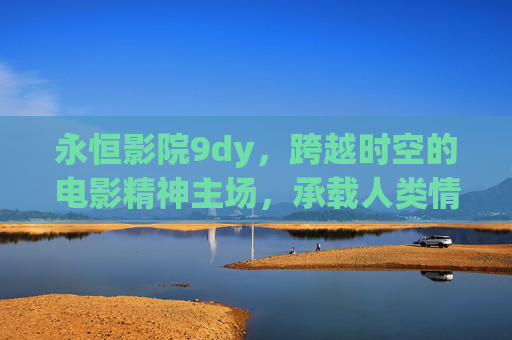 永恒影院9dy，跨越时空的电影精神主场，承载人类情感与共通的文明厚度-永恒影院最新地址