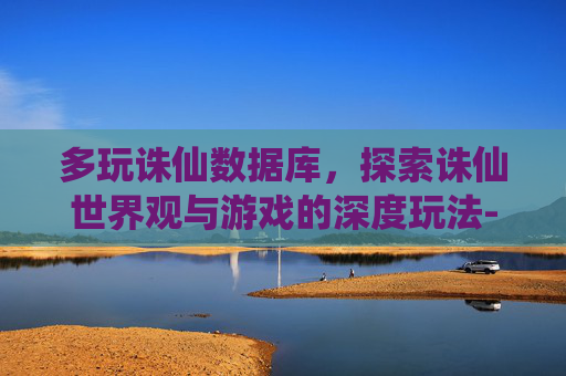 多玩诛仙数据库，探索诛仙世界观与游戏的深度玩法-多玩诛仙数据库下载