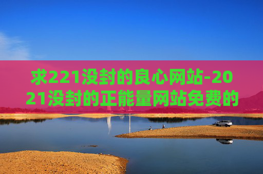 求221没封的良心网站-2021没封的正能量网站免费的