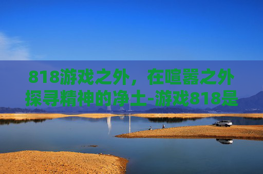 818游戏之外，在喧嚣之外探寻精神的净土-游戏818是什么意思