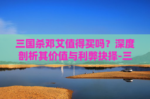 三国杀邓艾值得买吗?深度剖析其价值与利弊抉择-三国杀邓艾值得买吗? 三国杀邓艾值得买吗?深度剖析其价值与利弊抉择-三国杀邓艾值得买吗?
