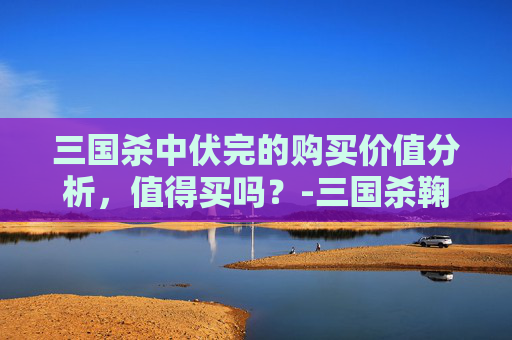 三国杀中伏完的购买价值分析，值得买吗？-三国杀鞠义值得买吗