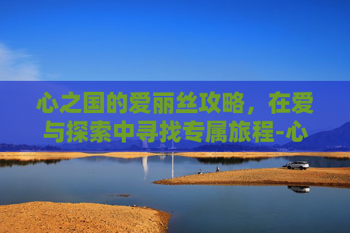 心之国的爱丽丝攻略，在爱与探索中寻找专属旅程-心之国的爱丽丝攻略顺序