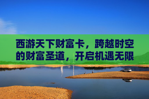 西游天下财富卡，跨越时空的财富圣道，开启机遇无限新征程-西游天下财富卡老激活码