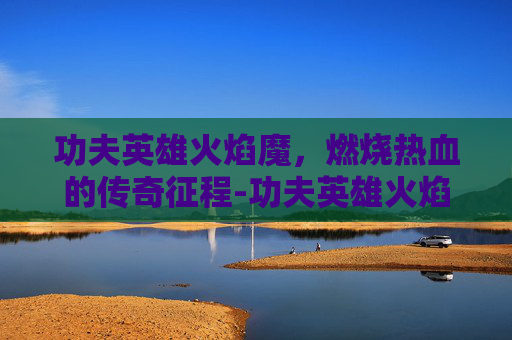 功夫英雄火焰魔，燃烧热血的传奇征程-功夫英雄火焰魔女