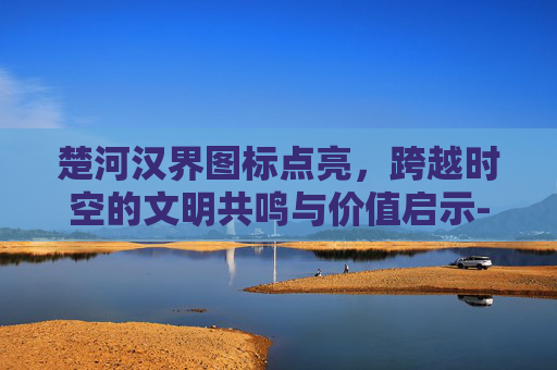 楚河汉界图标点亮，跨越时空的文明共鸣与价值启示-楚河汉界字体图片