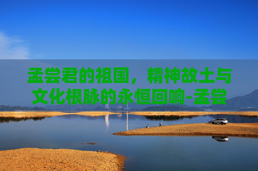 孟尝君的祖国,精神故土与文化根脉的永恒回响-孟尝君的祖国是哪里 孟尝君的祖国,精神故土与文化根脉的永恒回响-孟尝君的祖国是哪里