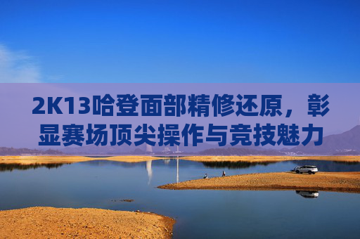 2K13哈登面部精修还原，彰显赛场顶尖操作与竞技魅力-2k13哈登投篮姿势