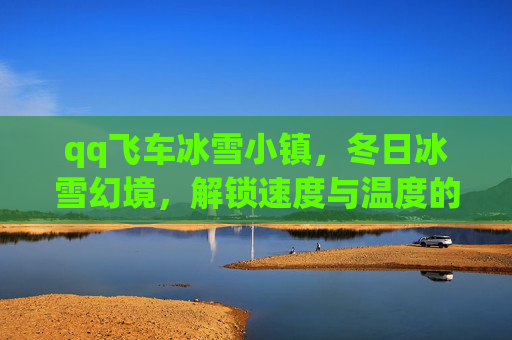 qq飞车冰雪小镇，冬日冰雪幻境，解锁速度与温度的极致邂逅-qq飞车冰雪小镇攻略