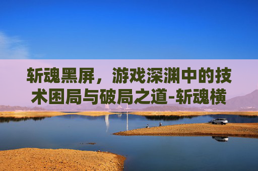 斩魂黑屏，游戏深渊中的技术困局与破局之道-斩魂横行楚渊后续剧情