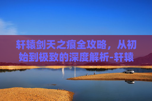 轩辕剑天之痕全攻略，从初始到极致的深度解析-轩辕剑之天之痕全攻略图文