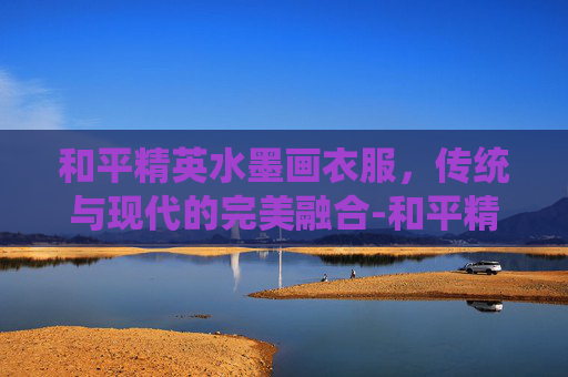 和平精英水墨画衣服，传统与现代的完美融合-和平精英衣服绘画