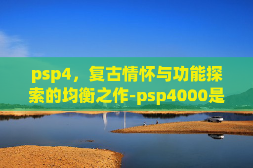 psp4，复古情怀与功能探索的均衡之作-psp4000是哪年出的