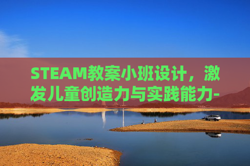STEAM教案小班设计，激发儿童创造力与实践能力-幼儿园小班steam课程计划