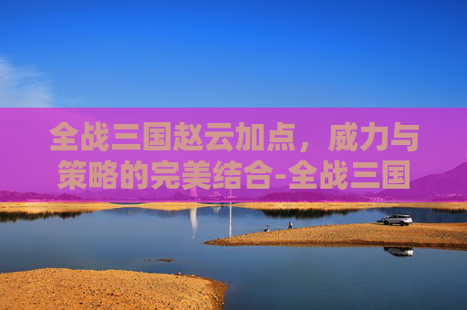 全战三国赵云加点，威力与策略的完美结合-全战三国赵云加点推荐