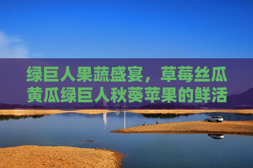 绿巨人果蔬盛宴，草莓丝瓜黄瓜绿巨人秋葵苹果的鲜活种植与品鉴指南-西瓜丝瓜草莓黄瓜苹果绿巨人