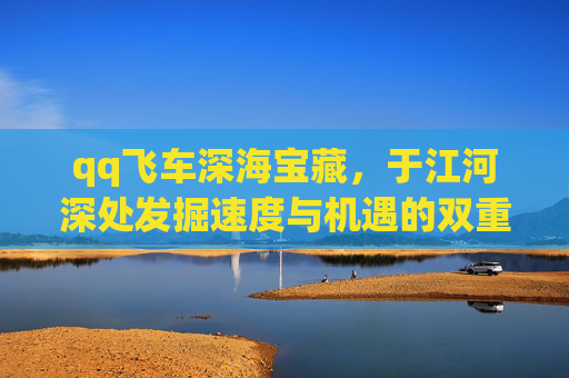 qq飞车深海宝藏，于江河深处发掘速度与机遇的双重馈赠-qq飞车深海宝藏多少钱