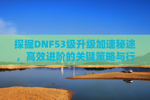 探掘DNF53级升级加速秘途，高效进阶的关键策略与行动指南-dnf53没主线了去哪升级