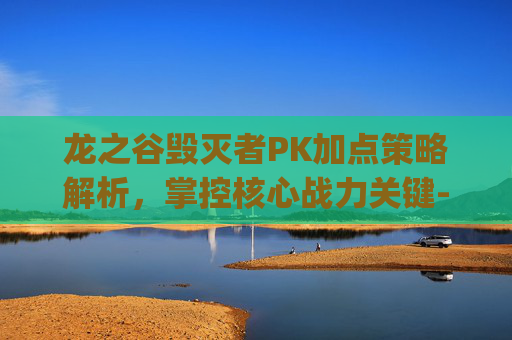 龙之谷毁灭者PK加点策略解析,掌控核心战力关键-龙之谷毁灭者pk加点攻略 龙之谷毁灭者PK加点策略解析,掌控核心战力关键-龙之谷毁灭者pk加点攻略