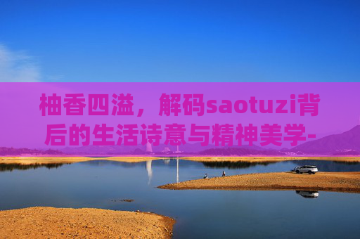 柚香四溢,解码saotuzi背后的生活诗意与精神美学-骚秃子是什么虫子 柚香四溢,解码saotuzi背后的生活诗意与精神美学-骚秃子是什么虫子