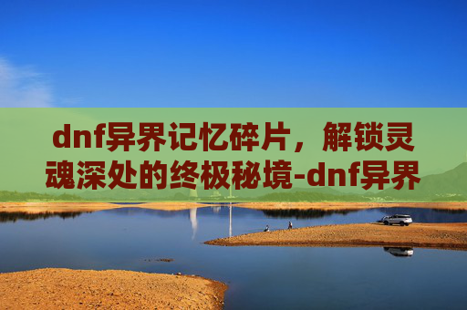 dnf异界记忆碎片，解锁灵魂深处的终极秘境-dnf异界记忆碎片怎么获得