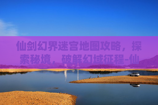 仙剑幻界迷宫地图攻略，探索秘境，破解幻域征程-仙剑幻界迷宫地图攻略大全
