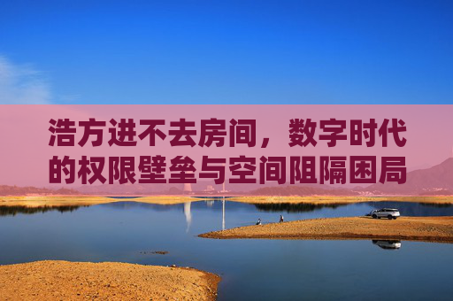 浩方进不去房间,数字时代的权限壁垒与空间阻隔困局-浩方进不去房间检查网络 浩方进不去房间,数字时代的权限壁垒与空间阻隔困局-浩方进不去房间检查网络