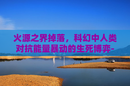 火源之界掉落，科幻中人类对抗能量暴动的生死博弈-火源之界掉落物品