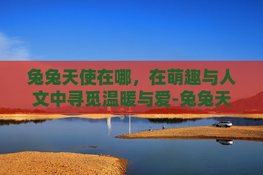 兔兔天使在哪，在萌趣与人文中寻觅温暖与爱-兔兔天使在哪里直播