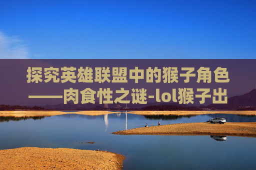 探究英雄联盟中的猴子角色——肉食性之谜-lol猴子出肉 探究英雄联盟中的猴子角色——肉食性之谜-lol猴子出肉