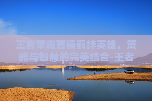 王者荣耀曹操羁绊英雄，策略与智慧的完美结合-王者荣耀曹操羁绊英雄有哪些
