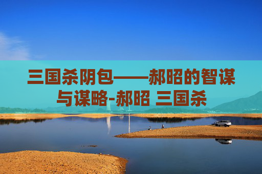三国杀阴包——郝昭的智谋与谋略-郝昭 三国杀