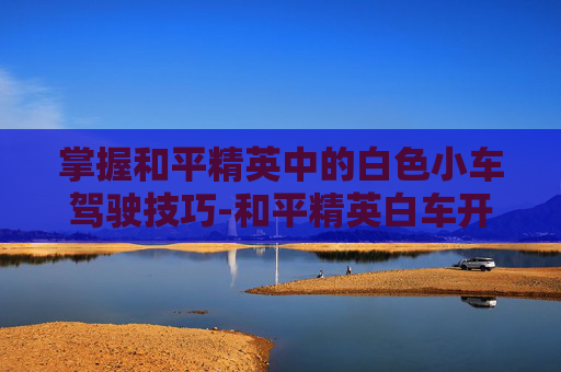 掌握和平精英中的白色小车驾驶技巧-和平精英白车开关在哪