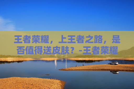 王者荣耀,上王者之路,是否值得送皮肤?-王者荣耀上王者送不送皮肤碎片 王者荣耀,上王者之路,是否值得送皮肤?-王者荣耀上王者送不送皮肤碎片