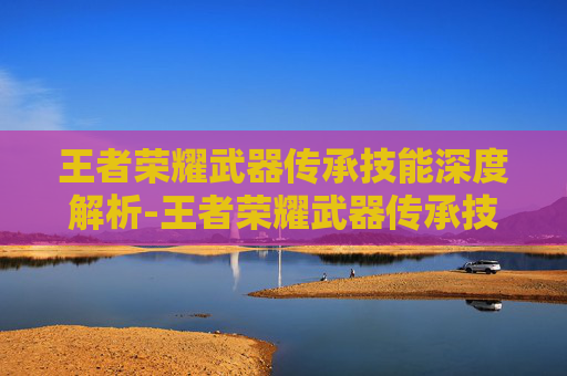 王者荣耀武器传承技能深度解析-王者荣耀武器传承技能怎么用