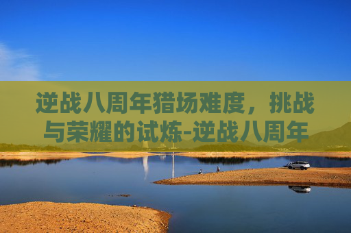 逆战八周年猎场难度，挑战与荣耀的试炼-逆战八周年猎场难度怎么调