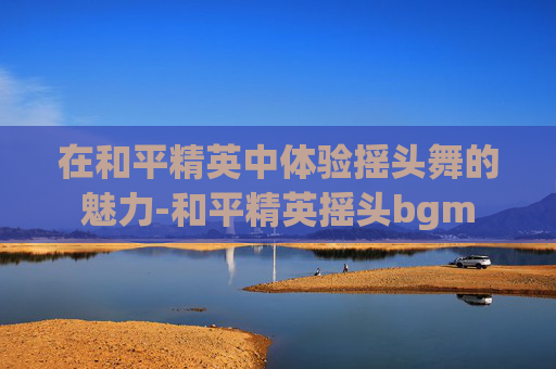 在和平精英中体验摇头舞的魅力-和平精英摇头bgm