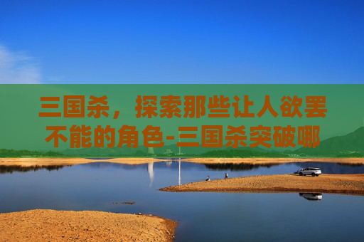 三国杀，探索那些让人欲罢不能的角色-三国杀突破哪个角色好玩一点