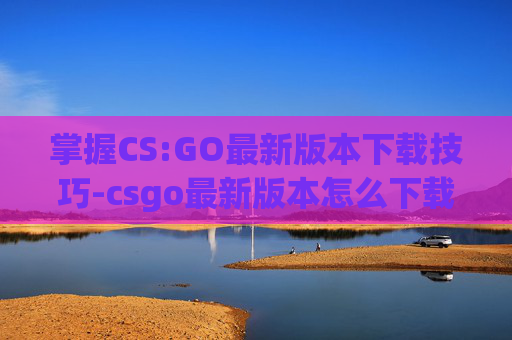 掌握CS:GO最新版本下载技巧-csgo最新版本怎么下载不了