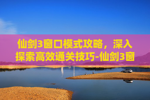 仙剑3窗口模式攻略，深入探索高效通关技巧-仙剑3窗口模式攻略大全