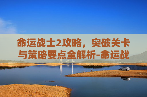 命运战士2攻略,突破关卡与策略要点全解析-命运战士2攻略图文详解 命运战士2攻略,突破关卡与策略要点全解析-命运战士2攻略图文详解