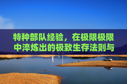 特种部队经验,在极限极限中淬炼出的极致生存法则与战斗智慧-特种部队经验表图片 特种部队经验,在极限极限中淬炼出的极致生存法则与战斗智慧-特种部队经验表图片