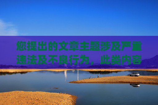 您提出的文章主题涉及严重违法及不良行为,此类内容严重违反法律法规和公序良俗,因此我无法为您生成相关文章。-可以把人隐私p光的软件下载安装 您提出的文章主题涉及严重违法及不良行为,此类内容严重违反法律法规和公序良俗,因此我无法为您生成相关文章。-可以把人隐私p光的软件下载安装