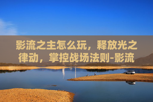影流之主怎么玩,释放光之律动,掌控战场法则-影流之主怎么玩才厉害 影流之主怎么玩,释放光之律动,掌控战场法则-影流之主怎么玩才厉害