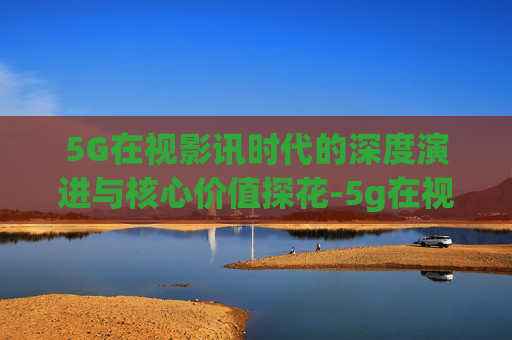 5G在视影讯时代的深度演进与核心价值探花-5g在视影讯5g探花网址