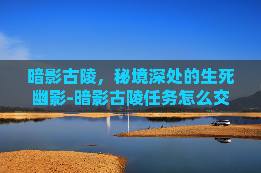 暗影古陵,秘境深处的生死幽影-暗影古陵任务怎么交 暗影古陵,秘境深处的生死幽影-暗影古陵任务怎么交